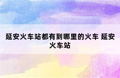 延安火车站都有到哪里的火车 延安火车站